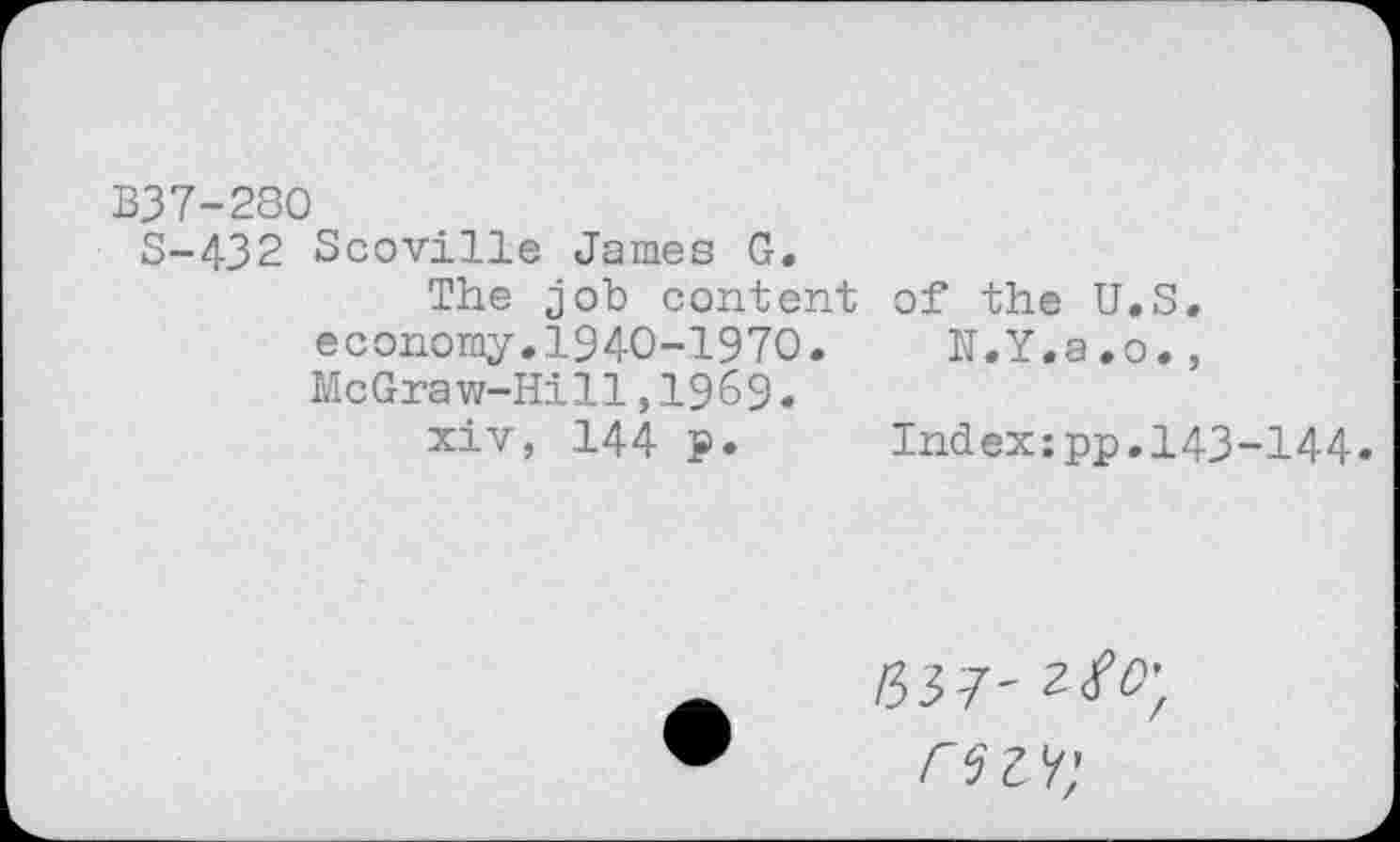 ﻿B37-280
5-432 Scoville James G.
The job content economy.1940-1970. McGraw-Hill,1969.
xiv, 144 p.
of the U.S.
N.Y.a.o.,
Index:pp.143-144.